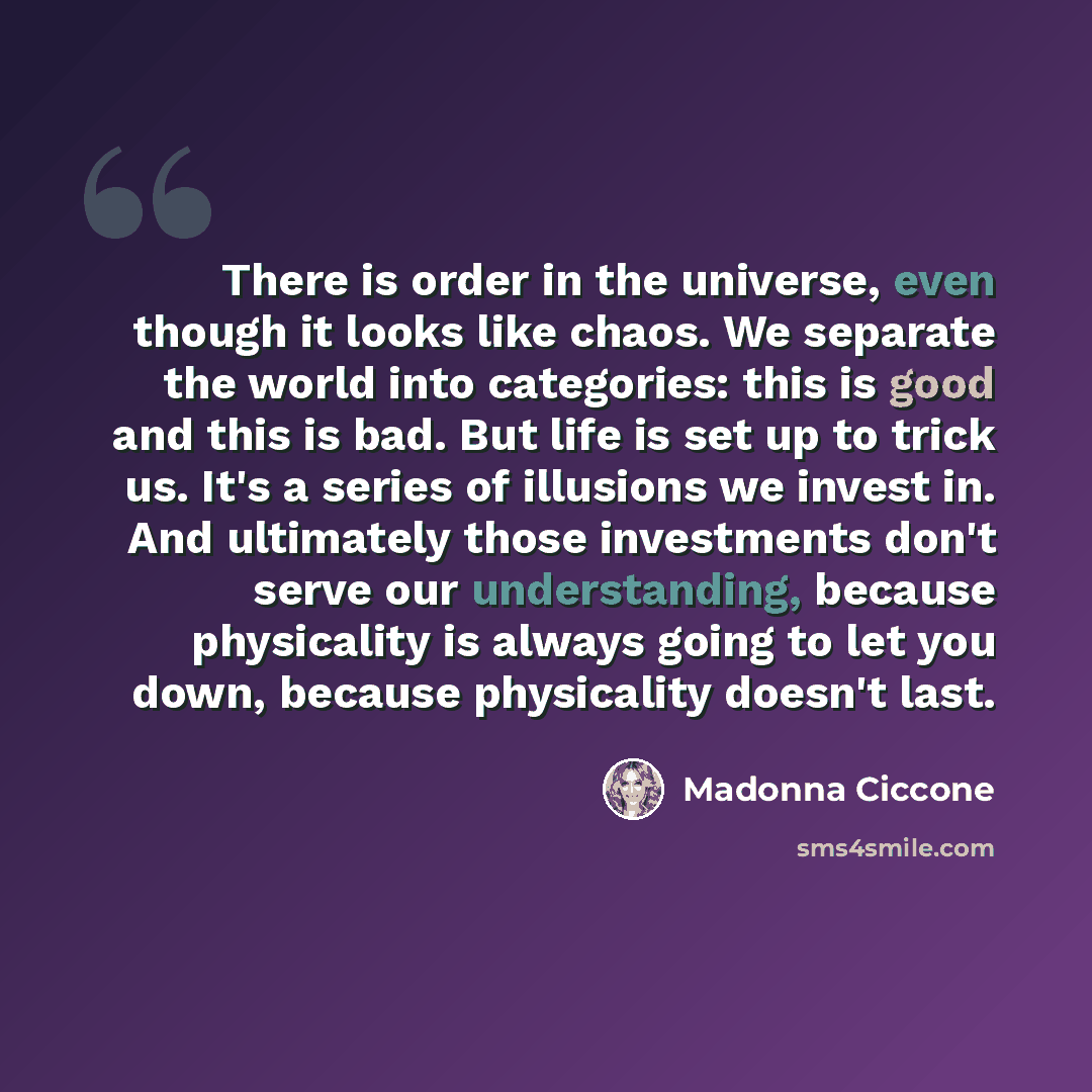 “There is order in the universe, even though it looks like chaos. We separate the world into categories: this is good and this is bad. But life is set up to trick us. It's a series of illusions we invest in. And ultimately those investments don't serve our understanding, because physicality is…” quote by Madonna Ciccone