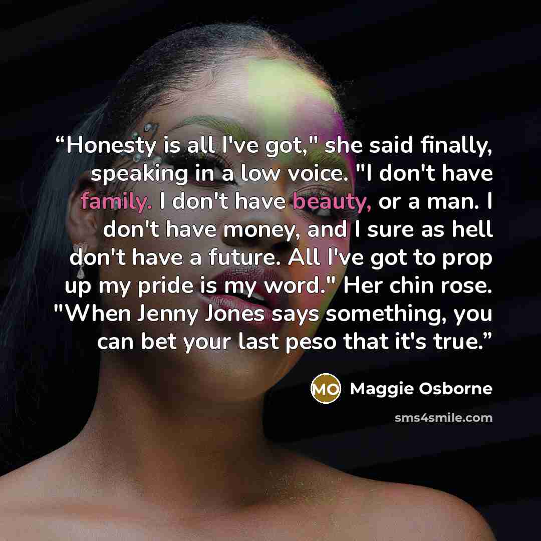 “Honesty is all I've got," she said finally, speaking in a low voice. "I don't have family. I don't have beauty, or a man. I don't have money, and I sure as hell don't have a future. All I've got to prop up my pride is my word." Her chin rose. "When Jenny Jones says something, you can bet your last…” quote by Maggie Osborne
