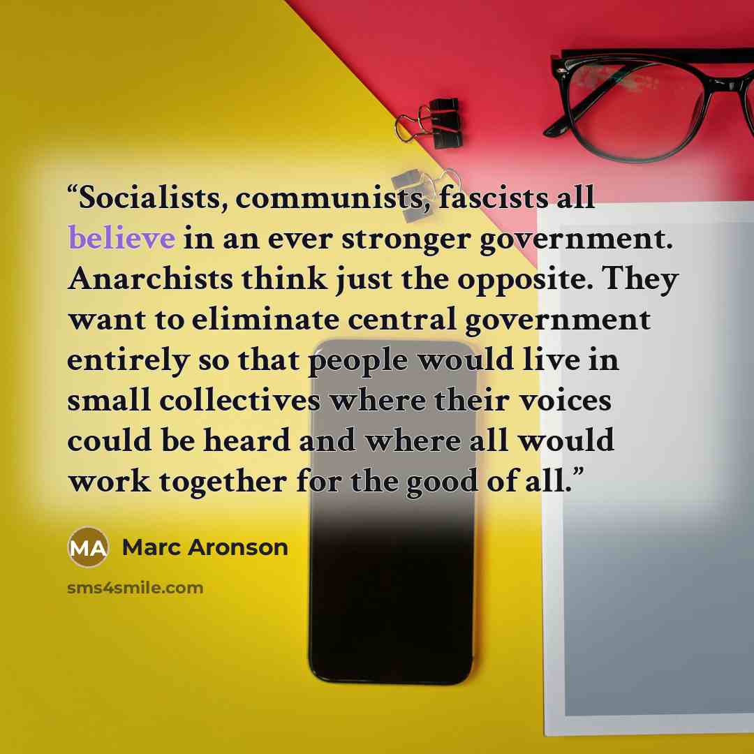 “Socialists, communists, fascists all believe in an ever stronger government. Anarchists think just the opposite. They want to eliminate central government entirely so that people would live in small collectives where their voices could be heard and where all would work together for the good of all.” quote by Marc Aronson