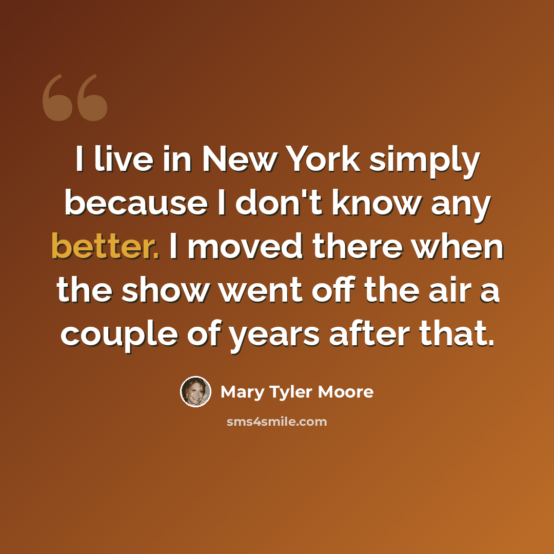 “I live in New York simply because I don't know any better. I moved there when the show went off the air a couple of years after that.” quote by Mary Tyler Moore