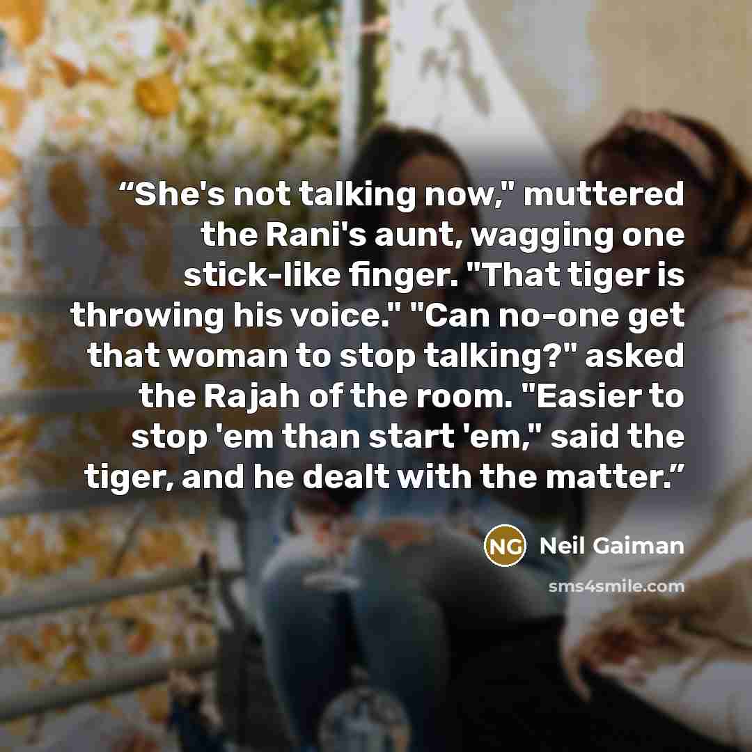 “She's not talking now," muttered the Rani's aunt, wagging one stick-like finger. "That tiger is throwing his voice." "Can no-one get that woman to stop talking?" asked the Rajah of the room. "Easier to stop 'em than start 'em," said the tiger, and he dealt with the matter.” quote by Neil Gaiman