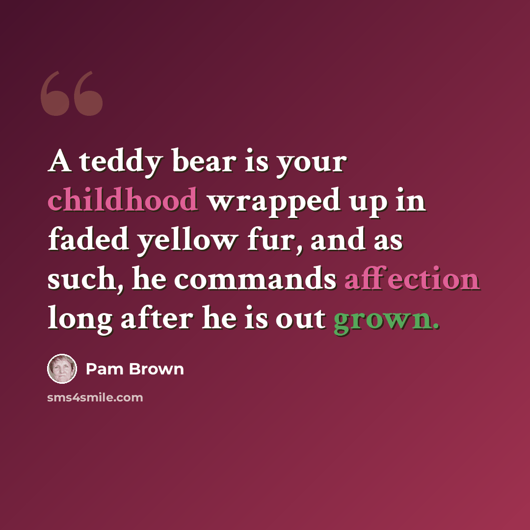 “A teddy bear is your childhood wrapped up in faded yellow fur, and as such, he commands affection long after he is out grown.” quote by Pam Brown