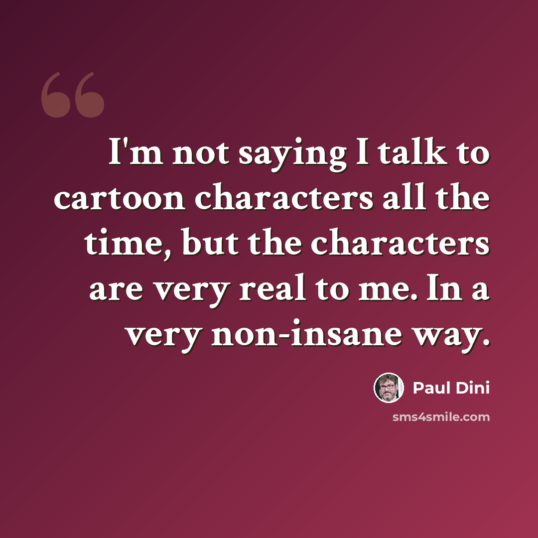 “I'm not saying I talk to cartoon characters all the time, but the characters are very real to me. In a very non-insane way.” quote by Paul Dini