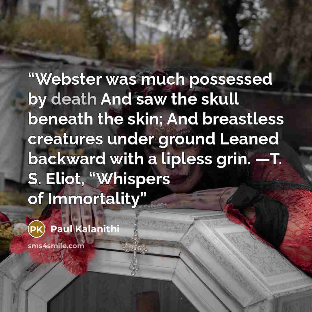 “Webster was much possessed by death And saw the skull beneath the skin; And breastless creatures under ground Leaned backward with a lipless grin. —T. S. Eliot, “Whispers of Immortality” quote by Paul Kalanithi