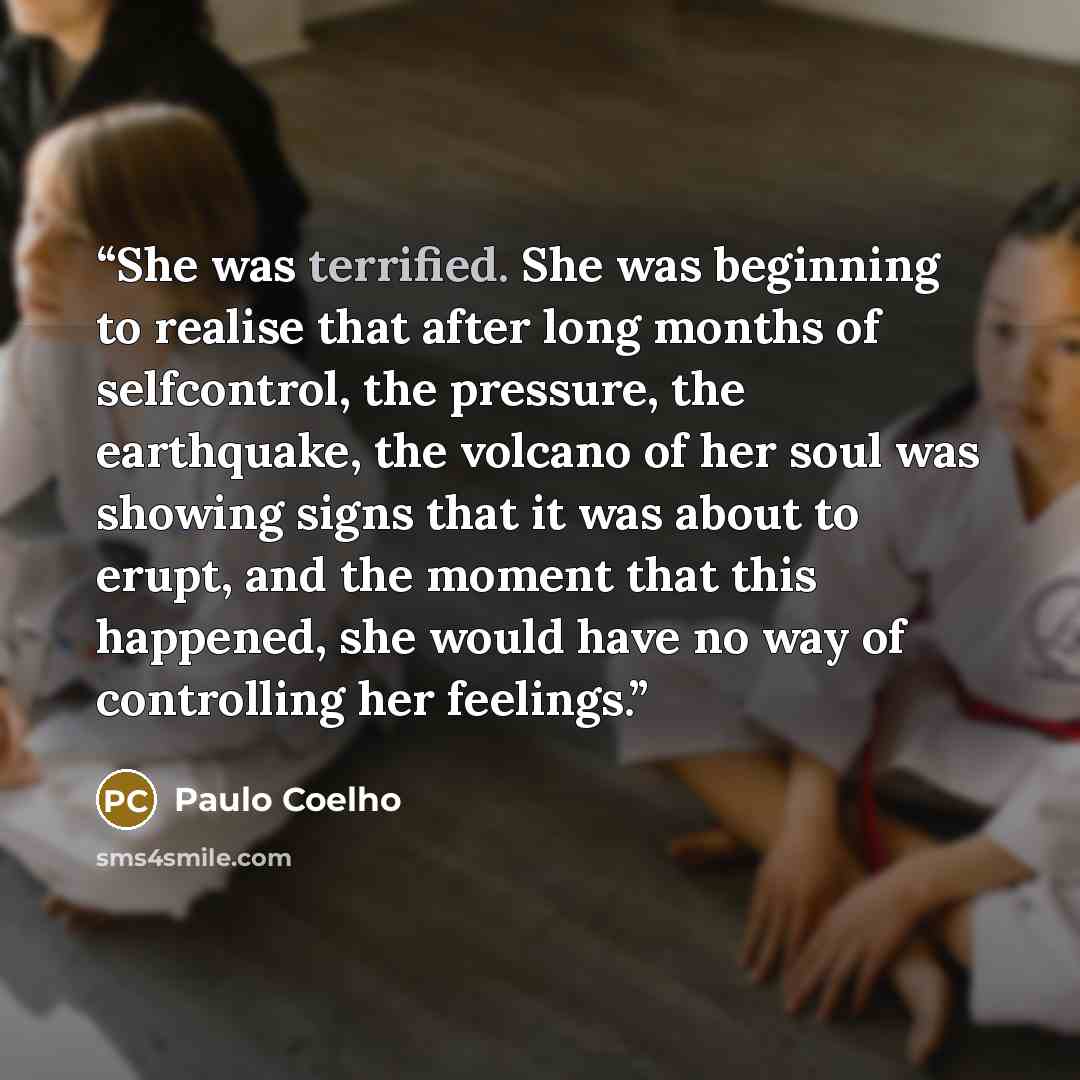 “She was terrified. She was beginning to realise that after long months of selfcontrol, the pressure, the earthquake, the volcano of her soul was showing signs that it was about to erupt, and the moment that this happened, she would have no way of controlling her feelings.” quote by Paulo Coelho