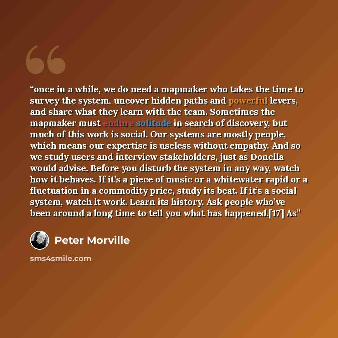 “once in a while, we do need a mapmaker who takes the time to survey the system, uncover hidden paths and powerful levers, and share what they learn with the team. Sometimes the mapmaker must endure solitude in search of discovery, but much of this work is social. Our systems are mostly people…” quote by Peter Morville