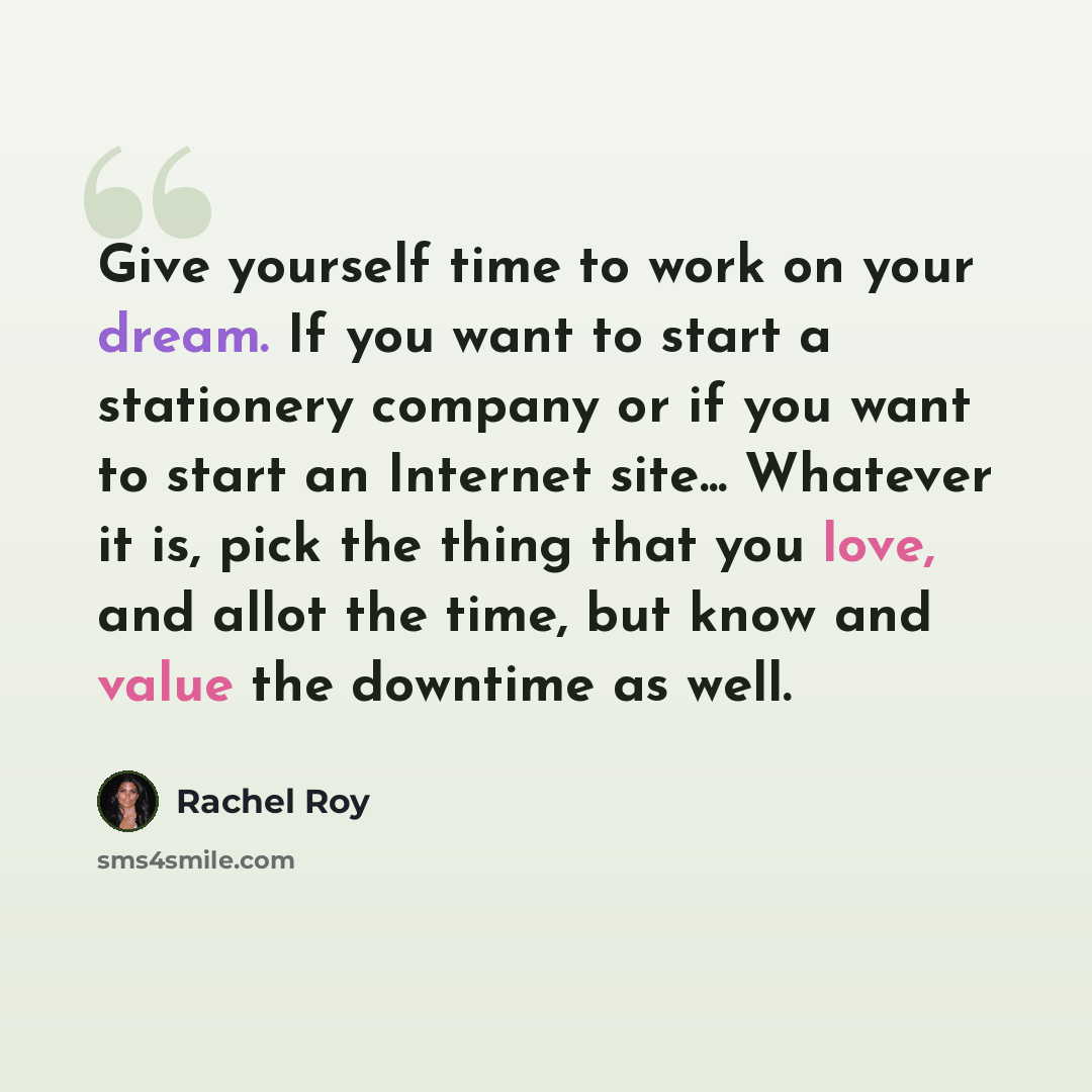 “Give yourself time to work on your dream. If you want to start a stationery company or if you want to start an Internet site... Whatever it is, pick the thing that you love, and allot the time, but know and value the downtime as well.” quote by Rachel Roy