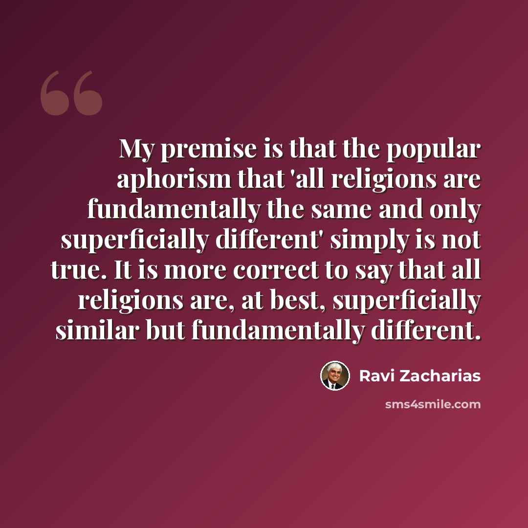 “My premise is that the popular aphorism that 'all religions are fundamentally the same and only superficially different' simply is not true. It is more correct to say that all religions are, at best, superficially similar but fundamentally different.” quote by Ravi Zacharias