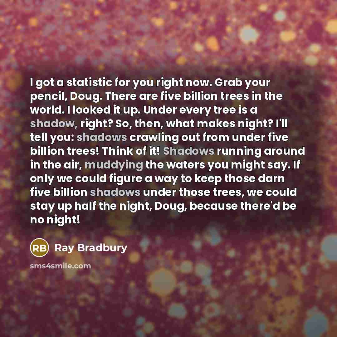 “I got a statistic for you right now. Grab your pencil, Doug. There are five billion trees in the world. I looked it up. Under every tree is a shadow, right? So, then, what makes night? I'll tell you: shadows crawling out from under five billion trees! Think of it! Shadows running around in the…” quote by Ray Bradbury