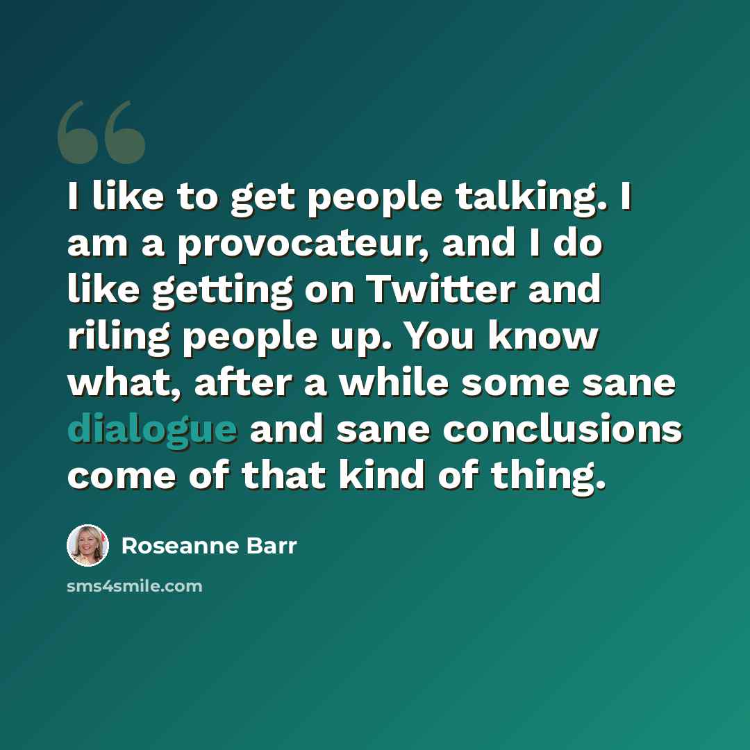 “I like to get people talking. I am a provocateur, and I do like getting on Twitter and riling people up. You know what, after a while some sane dialogue and sane conclusions come of that kind of thing.” quote by Roseanne Barr