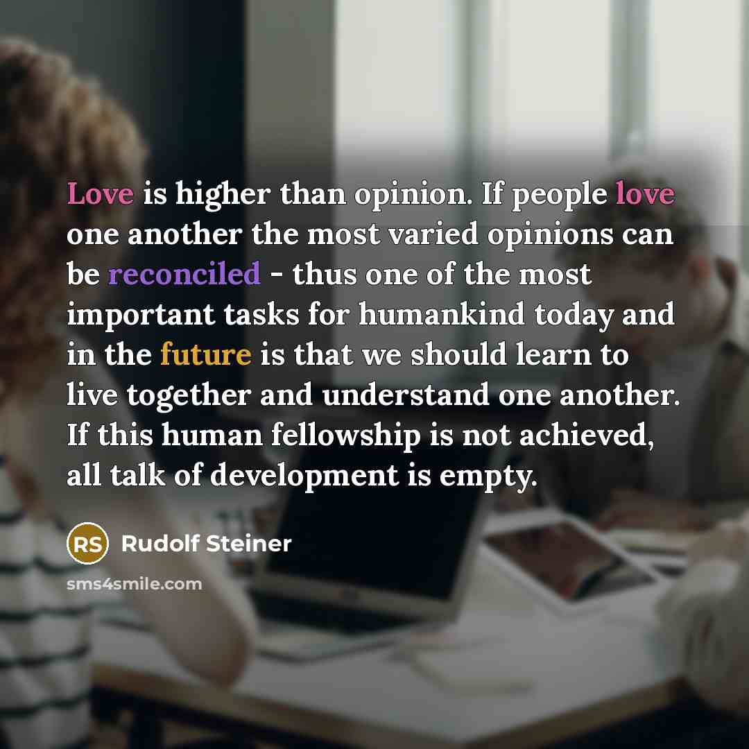 “Love is higher than opinion. If people love one another the most varied opinions can be reconciled - thus one of the most important tasks for humankind today and in the future is that we should learn to live together and understand one another. If this human fellowship is not achieved, all talk of…” quote by Rudolf Steiner