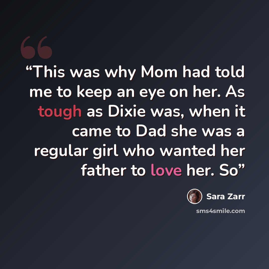 “This was why Mom had told me to keep an eye on her. As tough as Dixie was, when it came to Dad she was a regular girl who wanted her father to love her. So” quote by Sara Zarr