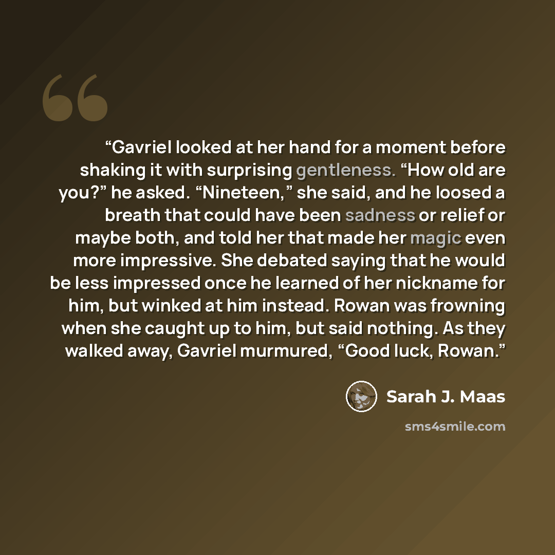 “Gavriel looked at her hand for a moment before shaking it with surprising gentleness. “How old are you?” he asked. “Nineteen,” she said, and he loosed a breath that could have been sadness or relief or maybe both, and told her that made her magic even more impressive. She debated saying that he…” quote by Sarah J. Maas