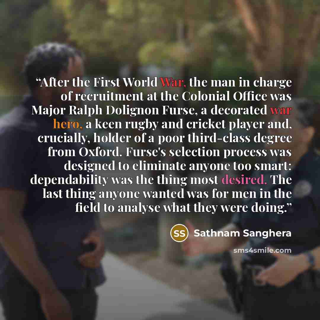 “After the First World War, the man in charge of recruitment at the Colonial Office was Major Ralph Dolignon Furse, a decorated war hero, a keen rugby and cricket player and, crucially, holder of a poor third-class degree from Oxford. Furse's selection process was designed to eliminate anyone too…” quote by Sathnam Sanghera