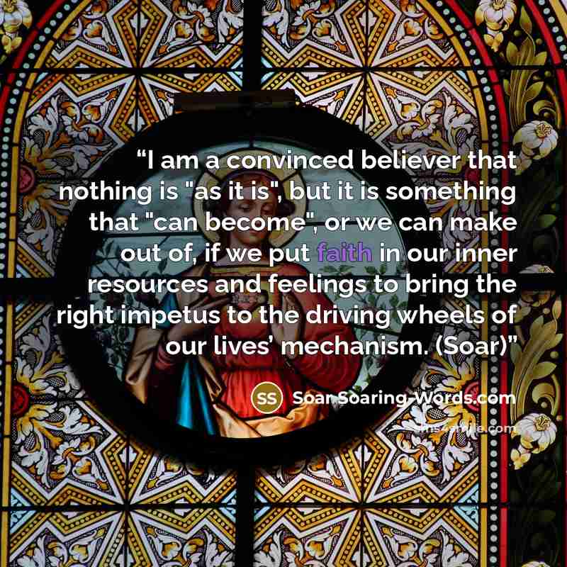 “I am a convinced believer that nothing is "as it is", but it is something that "can become", or we can make out of, if we put faith in our inner resources and feelings to bring the right impetus to the driving wheels of our lives’ mechanism. (Soar)” quote by Soar Soaring-Words.com