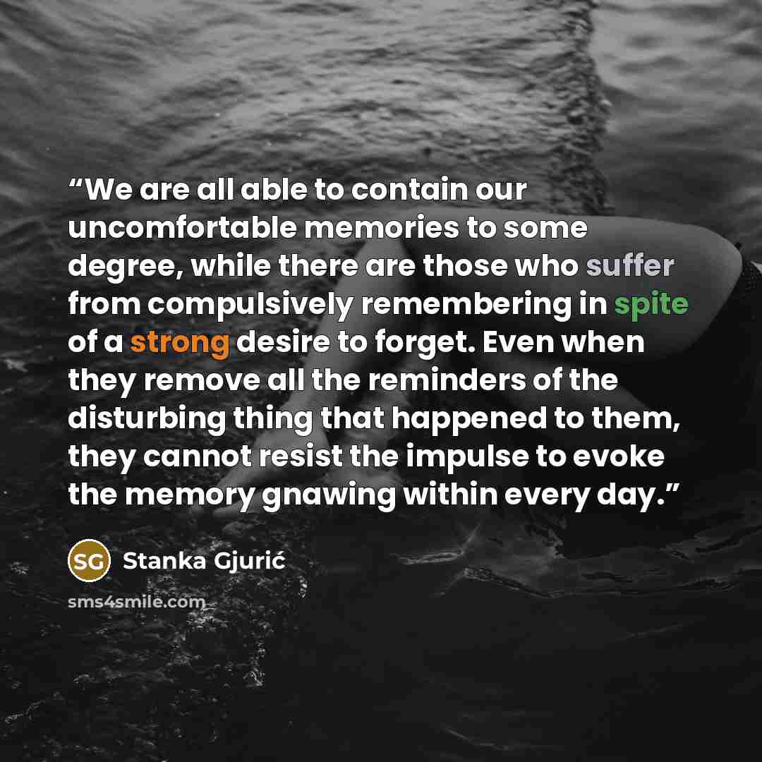 “We are all able to contain our uncomfortable memories to some degree, while there are those who suffer from compulsively remembering in spite of a strong desire to forget. Even when they remove all the reminders of the disturbing thing that happened to them, they cannot resist the impulse to evoke…” quote by Stanka Gjurić