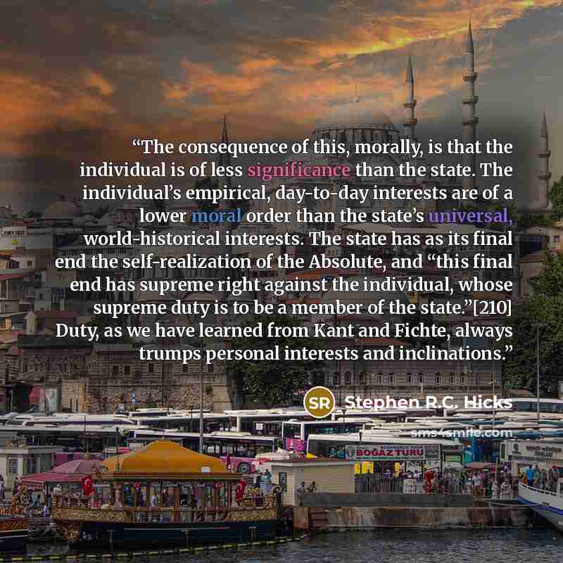 “The consequence of this, morally, is that the individual is of less significance than the state. The individual’s empirical, day-to-day interests are of a lower moral order than the state’s universal, world-historical interests. The state has as its final end the self-realization of the Absolute…” quote by Stephen R.C. Hicks