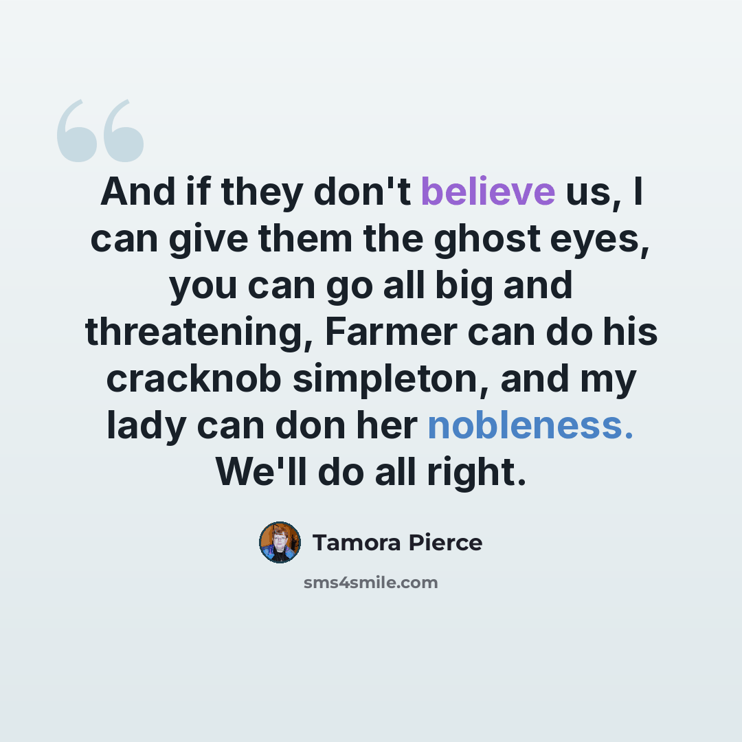 “And if they don't believe us, I can give them the ghost eyes, you can go all big and threatening, Farmer can do his cracknob simpleton, and my lady can don her nobleness. We'll do all right.” quote by Tamora Pierce
