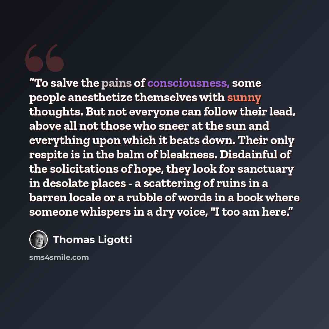 “To salve the pains of consciousness, some people anesthetize themselves with sunny thoughts. But not everyone can follow their lead, above all not those who sneer at the sun and everything upon which it beats down. Their only respite is in the balm of bleakness. Disdainful of the solicitations of…” quote by Thomas Ligotti
