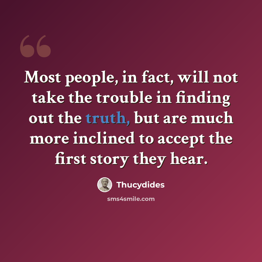 “Most people, in fact, will not take the trouble in finding out the truth, but are much more inclined to accept the first story they hear.” quote by Thucydides