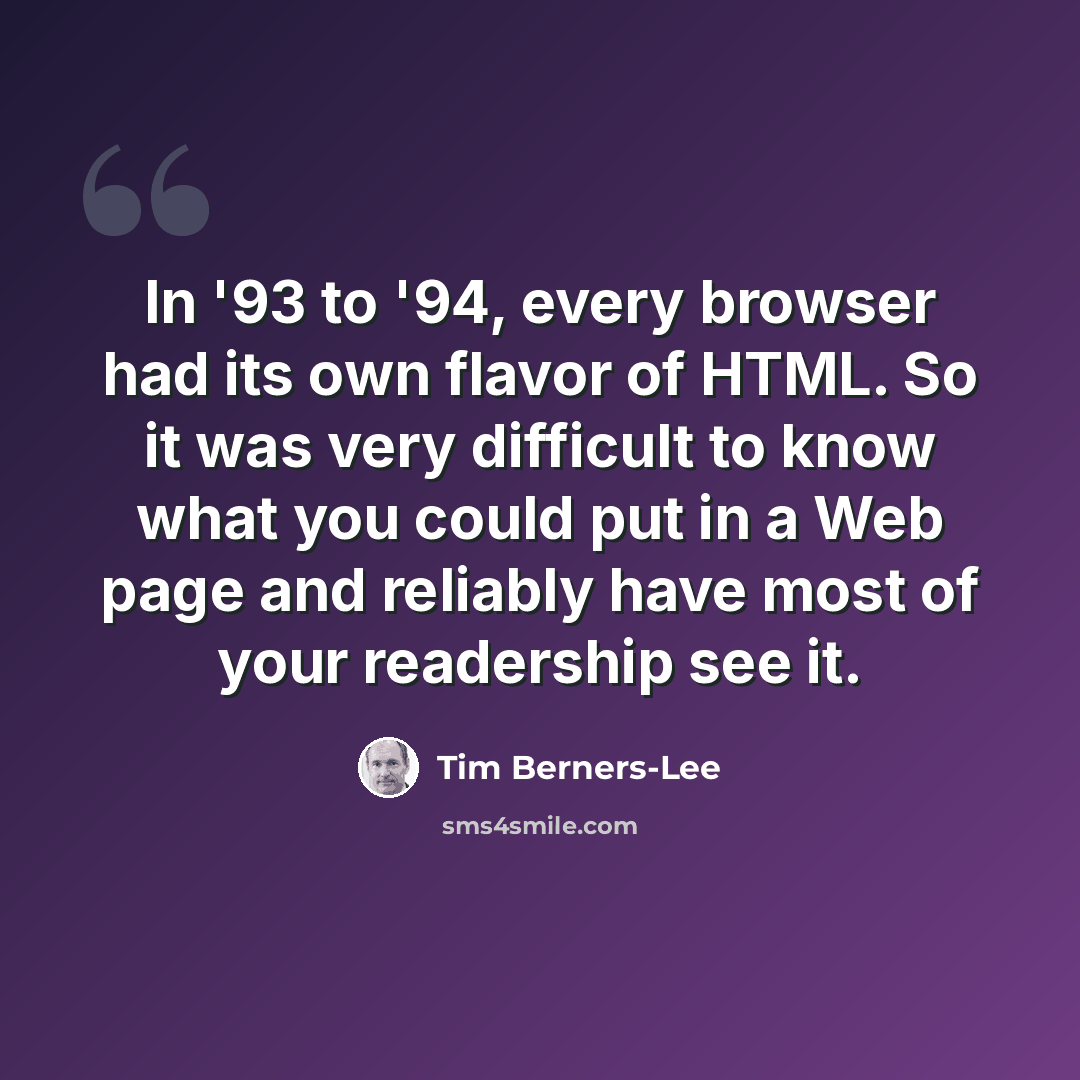 “In '93 to '94, every browser had its own flavor of HTML. So it was very difficult to know what you could put in a Web page and reliably have most of your readership see it.” quote by Tim Berners-Lee