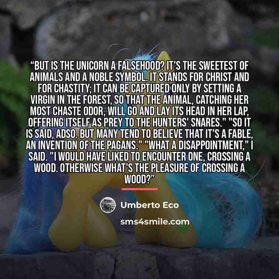 “But is the unicorn a falsehood? It's the sweetest of animals and a noble symbol. It stands for Christ and for chastity; it can be captured only by setting a virgin in the forest, so that the animal, catching her most chaste odor, will go and lay its head in her lap, offering itself as prey to the…” quote by Umberto Eco