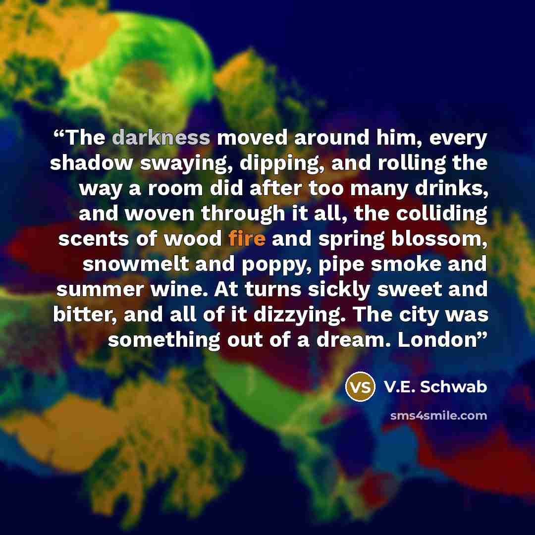 “The darkness moved around him, every shadow swaying, dipping, and rolling the way a room did after too many drinks, and woven through it all, the colliding scents of wood fire and spring blossom, snowmelt and poppy, pipe smoke and summer wine. At turns sickly sweet and bitter, and all of it…” quote by V.E. Schwab