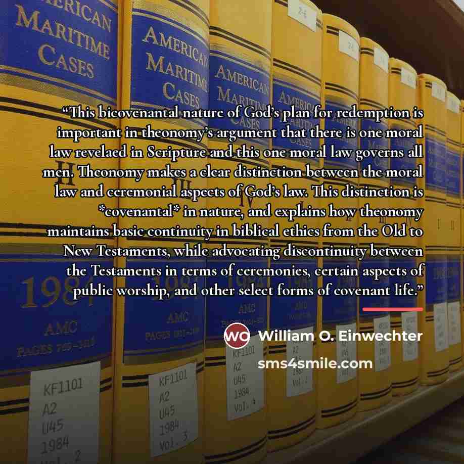 “This bicovenantal nature of God’s plan for redemption is important in theonomy’s argument that there is one moral law revelaed in Scripture and this one moral law governs all men. Theonomy makes a clear distinction between the moral law and ceremonial aspects of God’s law. This distinction is…” quote by William O. Einwechter