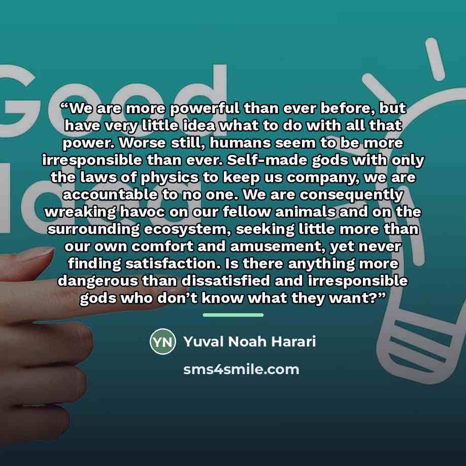 “We are more powerful than ever before, but have very little idea what to do with all that power. Worse still, humans seem to be more irresponsible than ever. Self-made gods with only the laws of physics to keep us company, we are accountable to no one. We are consequently wreaking havoc on our…” quote by Yuval Noah Harari