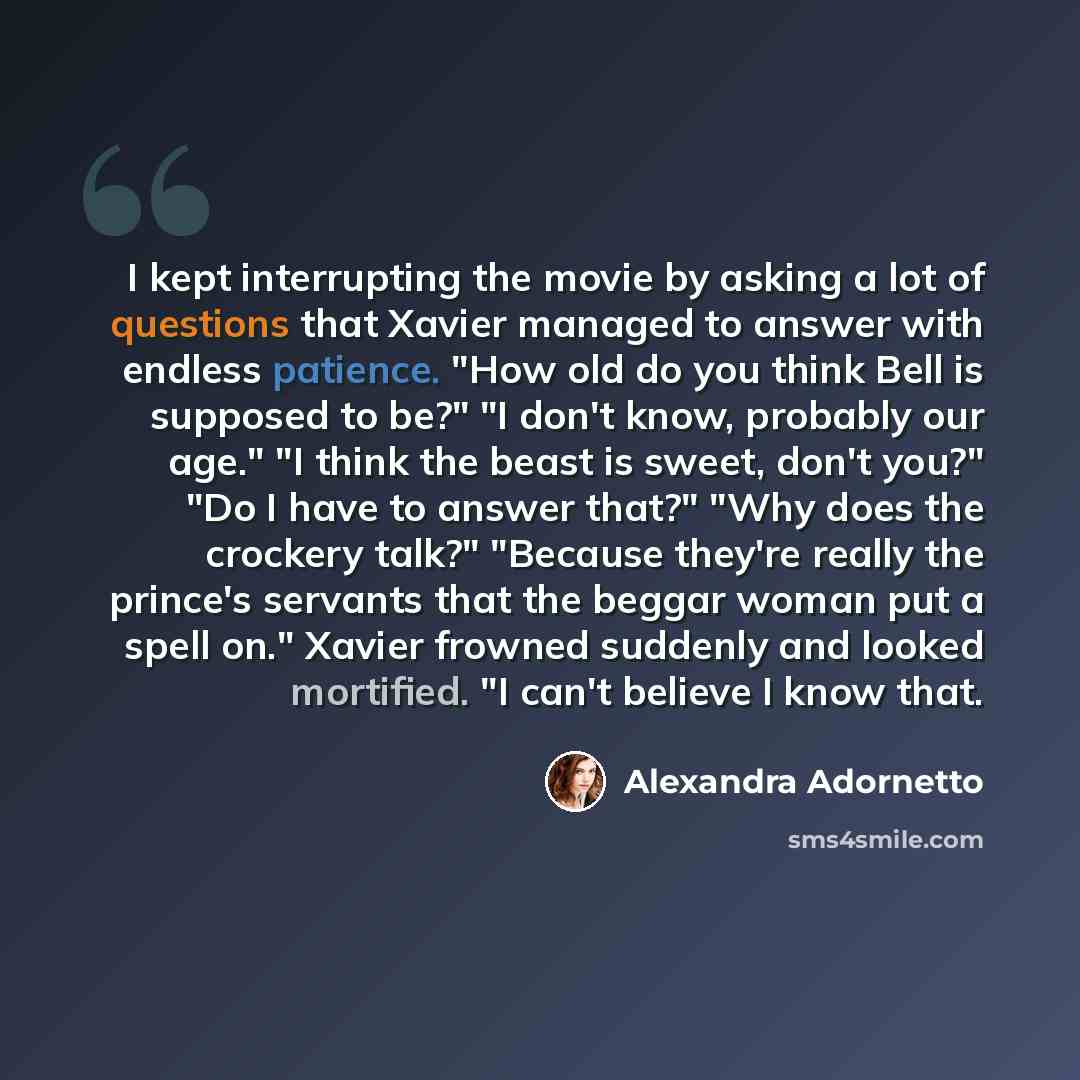 “I kept interrupting the movie by asking a lot of questions that Xavier managed to answer with endless patience. "How old do you think Bell is supposed to be?" "I don't know, probably our age." "I think the beast is sweet, don't you?" "Do I have to answer that?" "Why does the crockery talk?"…” quote by Alexandra Adornetto