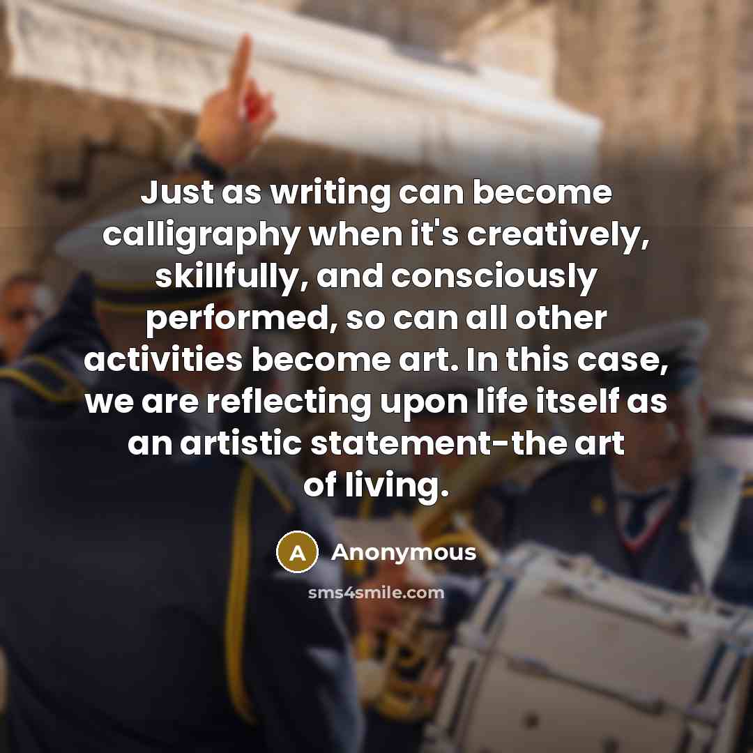 “Just as writing can become calligraphy when it's creatively, skillfully, and consciously performed, so can all other activities become art. In this case, we are reflecting upon life itself as an artistic statement-the art of living.” quote by Anonymous
