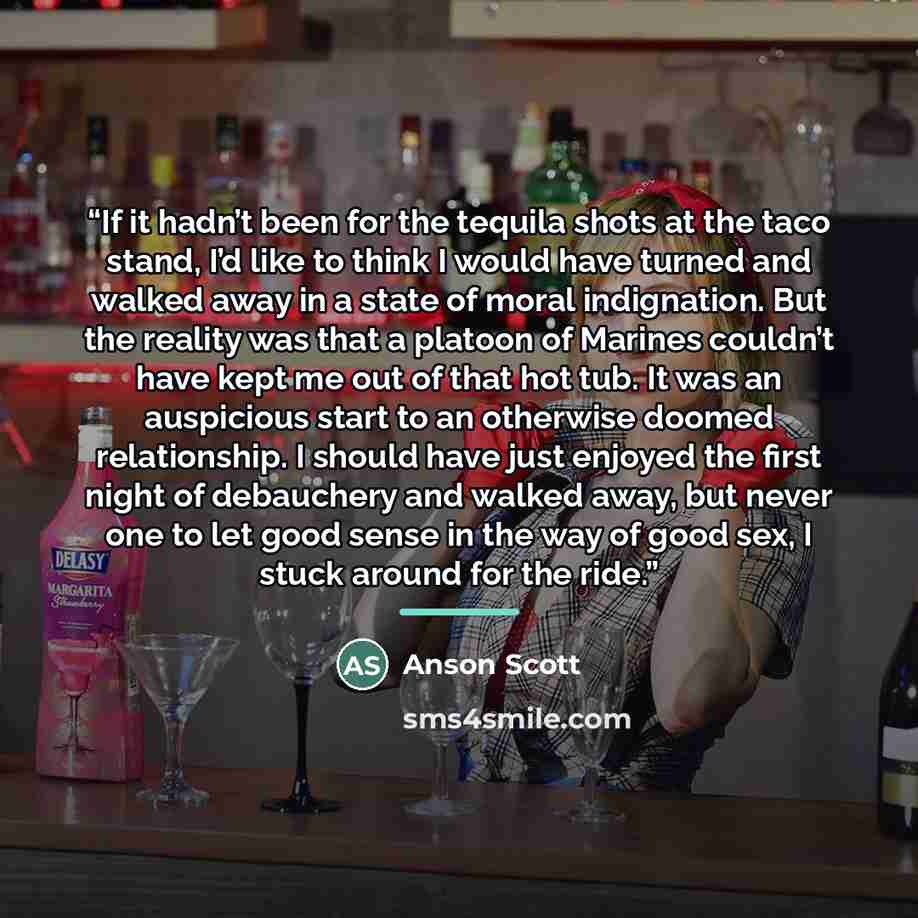 “If it hadn’t been for the tequila shots at the taco stand, I’d like to think I would have turned and walked away in a state of moral indignation. But the reality was that a platoon of Marines couldn’t have kept me out of that hot tub. It was an auspicious start to an otherwise doomed relationship…” quote by Anson Scott