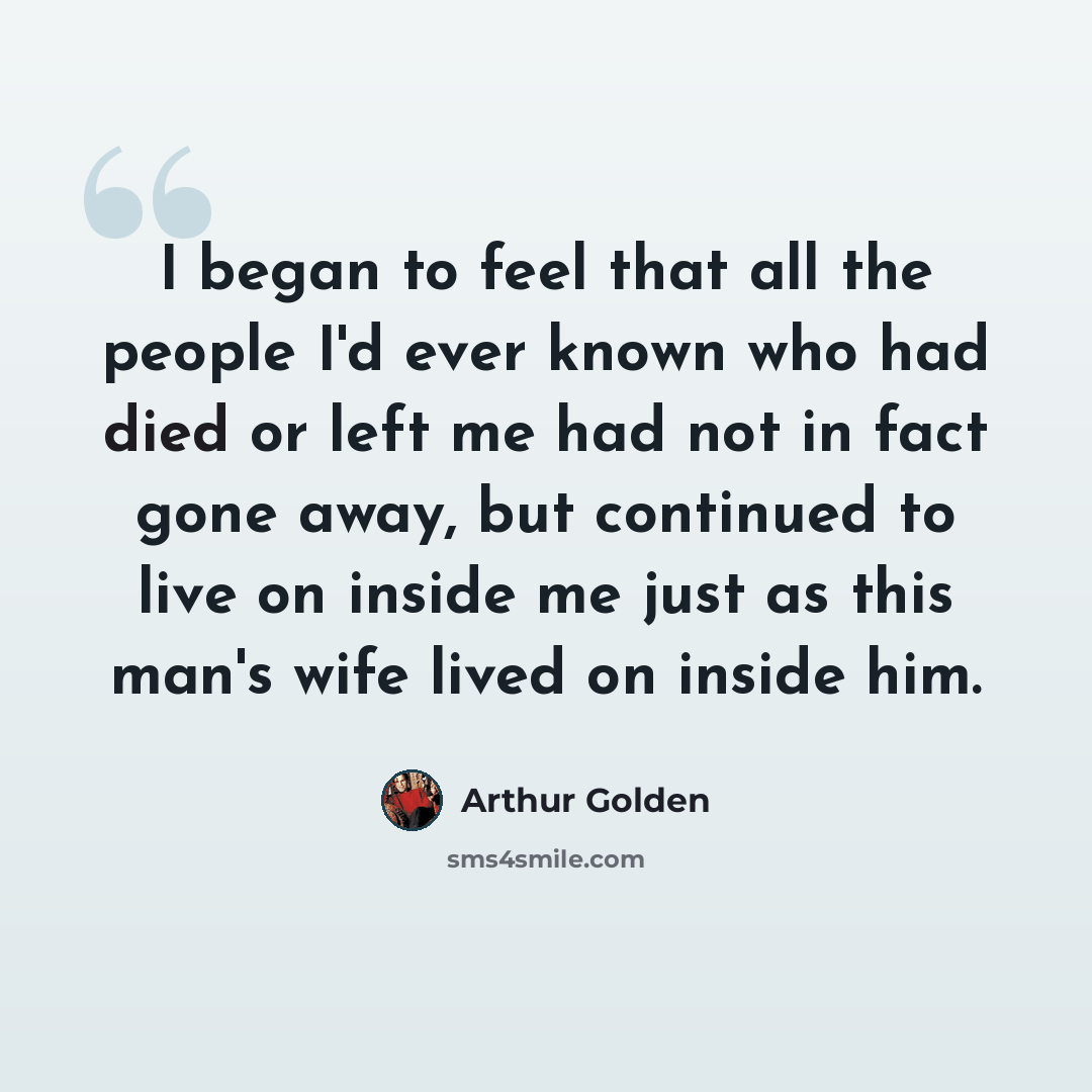 “I began to feel that all the people I'd ever known who had died or left me had not in fact gone away, but continued to live on inside me just as this man's wife lived on inside him.” quote by Arthur Golden