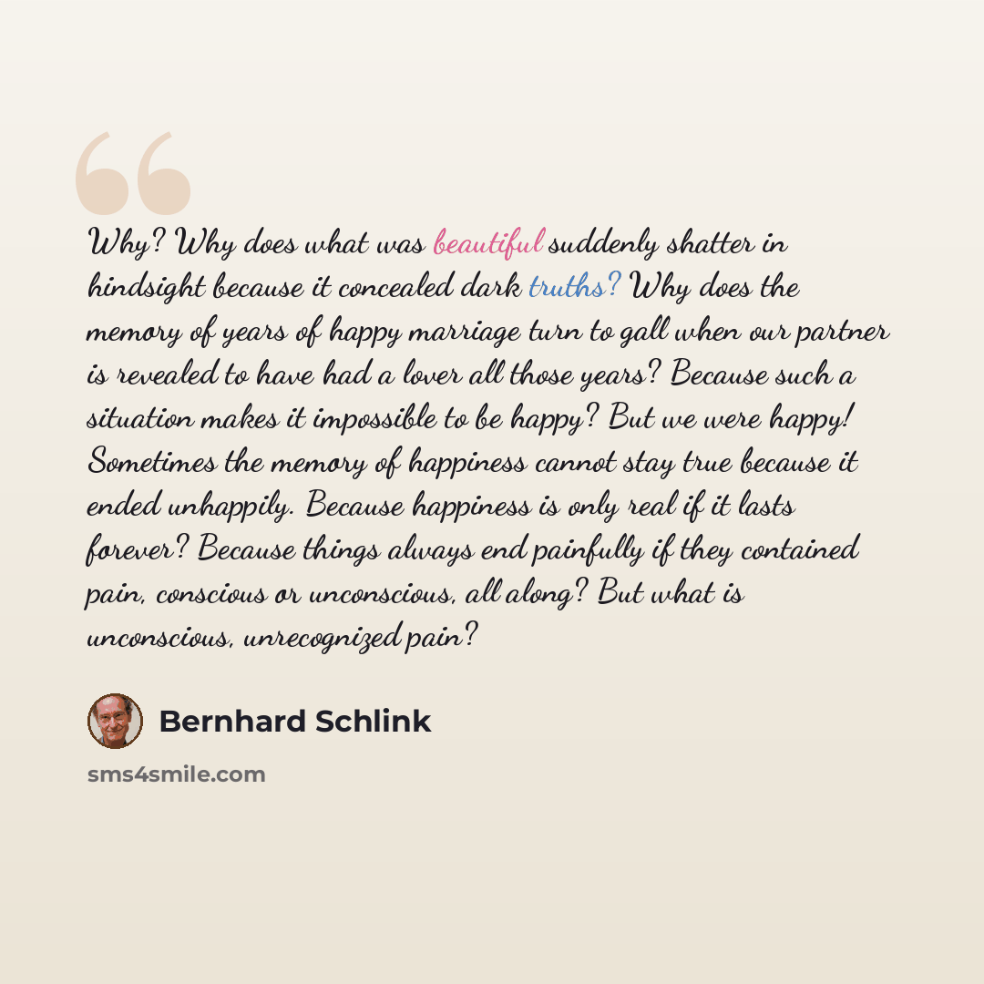 “Why? Why does what was beautiful suddenly shatter in hindsight because it concealed dark truths? Why does the memory of years of happy marriage turn to gall when our partner is revealed to have had a lover all those years? Because such a situation makes it impossible to be happy? But we were…” quote by Bernhard Schlink