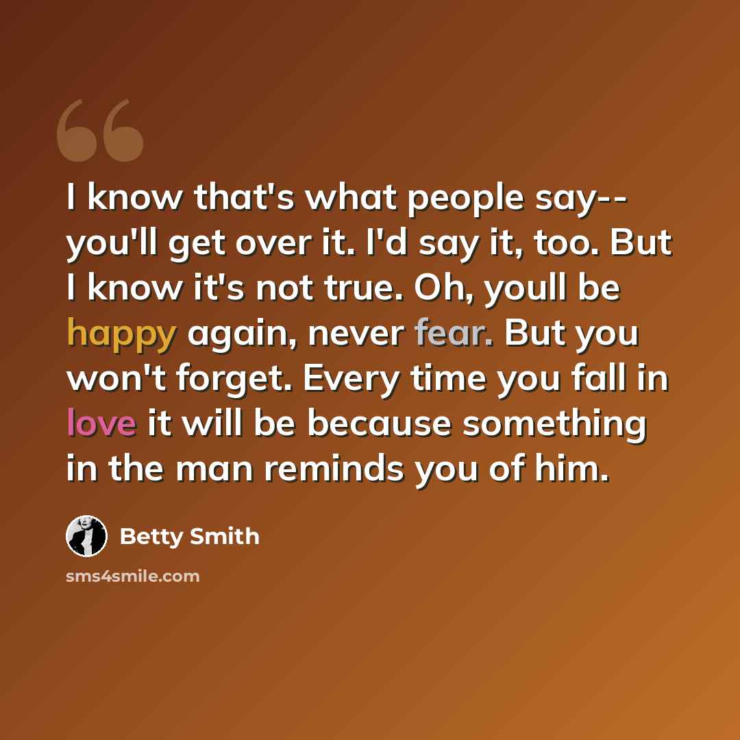 “I know that's what people say-- you'll get over it. I'd say it, too. But I know it's not true. Oh, youll be happy again, never fear. But you won't forget. Every time you fall in love it will be because something in the man reminds you of him.” quote by Betty Smith