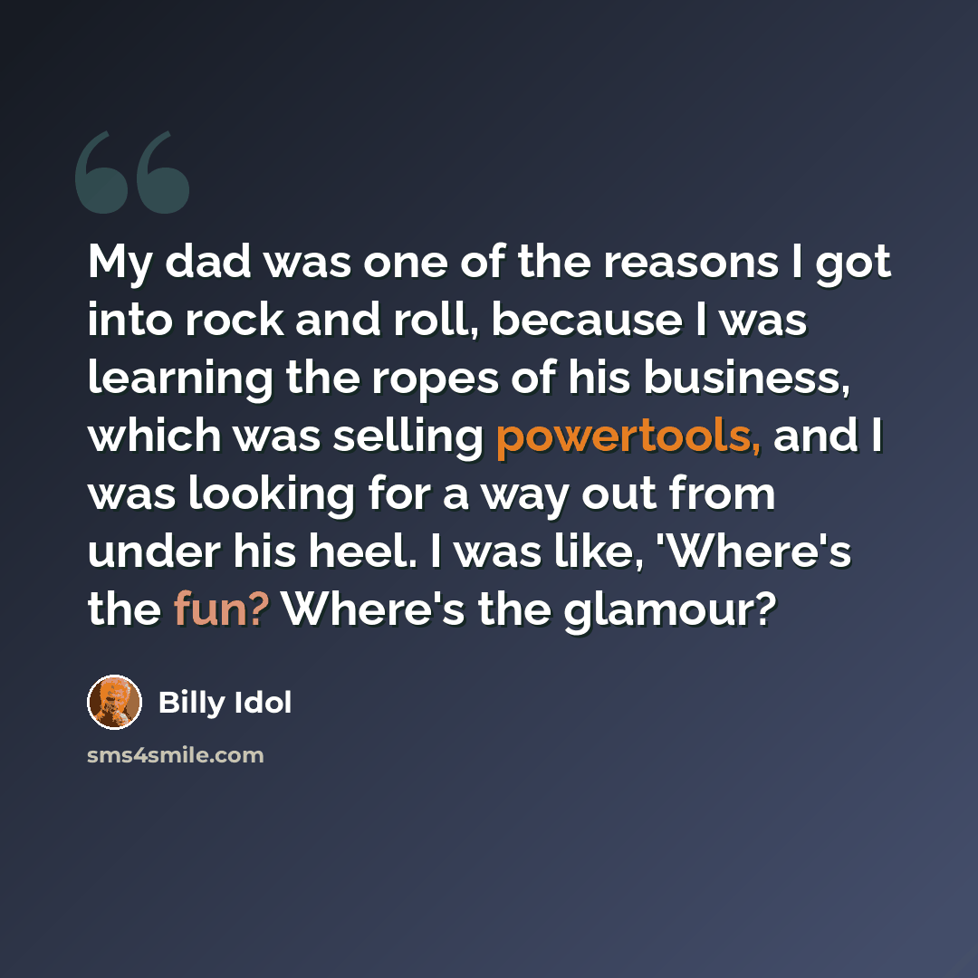 “My dad was one of the reasons I got into rock and roll, because I was learning the ropes of his business, which was selling powertools, and I was looking for a way out from under his heel. I was like, 'Where's the fun? Where's the glamour?” quote by Billy Idol