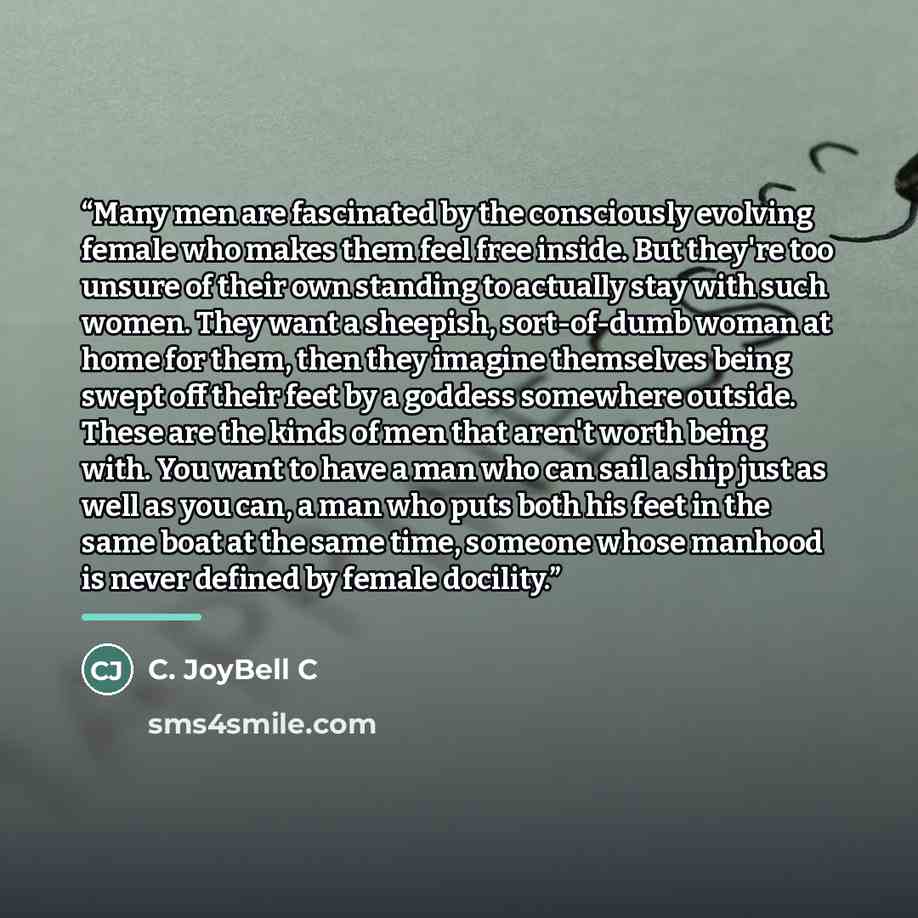 “Many men are fascinated by the consciously evolving female who makes them feel free inside. But they're too unsure of their own standing to actually stay with such women. They want a sheepish, sort-of-dumb woman at home for them, then they imagine themselves being swept off their feet by a goddess…” quote by C. JoyBell C