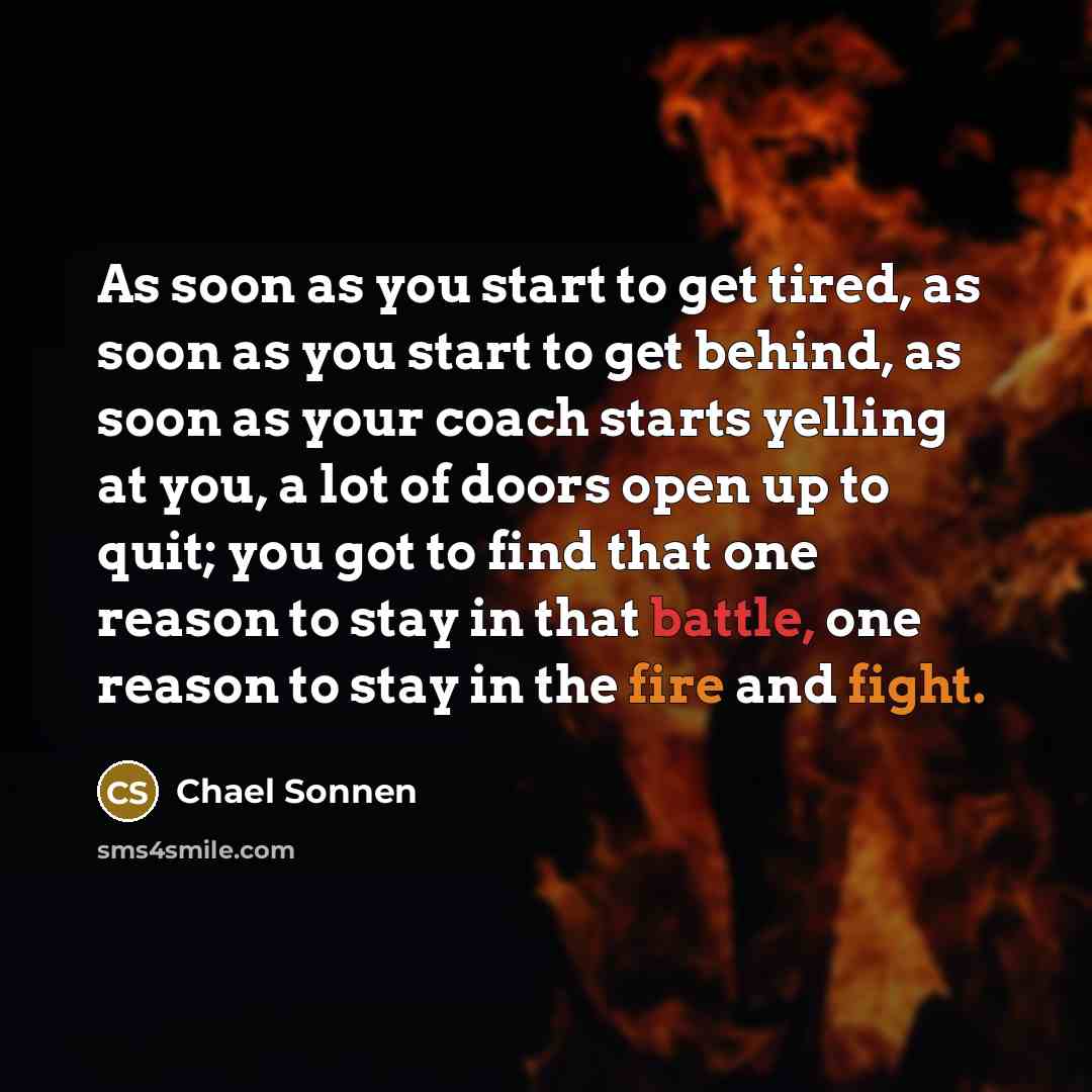 “As soon as you start to get tired, as soon as you start to get behind, as soon as your coach starts yelling at you, a lot of doors open up to quit; you got to find that one reason to stay in that battle, one reason to stay in the fire and fight.” quote by Chael Sonnen