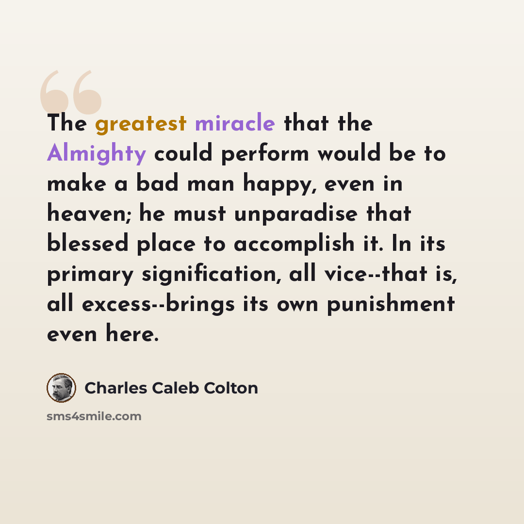 “The greatest miracle that the Almighty could perform would be to make a bad man happy, even in heaven; he must unparadise that blessed place to accomplish it. In its primary signification, all vice--that is, all excess--brings its own punishment even here.” quote by Charles Caleb Colton
