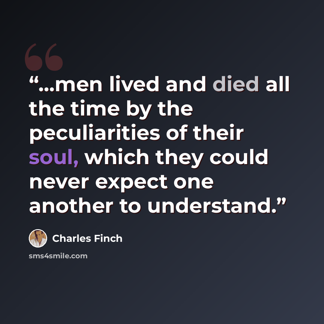 “...men lived and died all the time by the peculiarities of their soul, which they could never expect one another to understand.” quote by Charles Finch