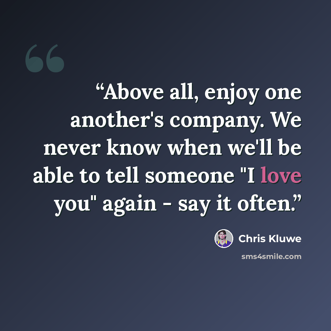 “Above all, enjoy one another's company. We never know when we'll be able to tell someone "I love you" again - say it often.” quote by Chris Kluwe
