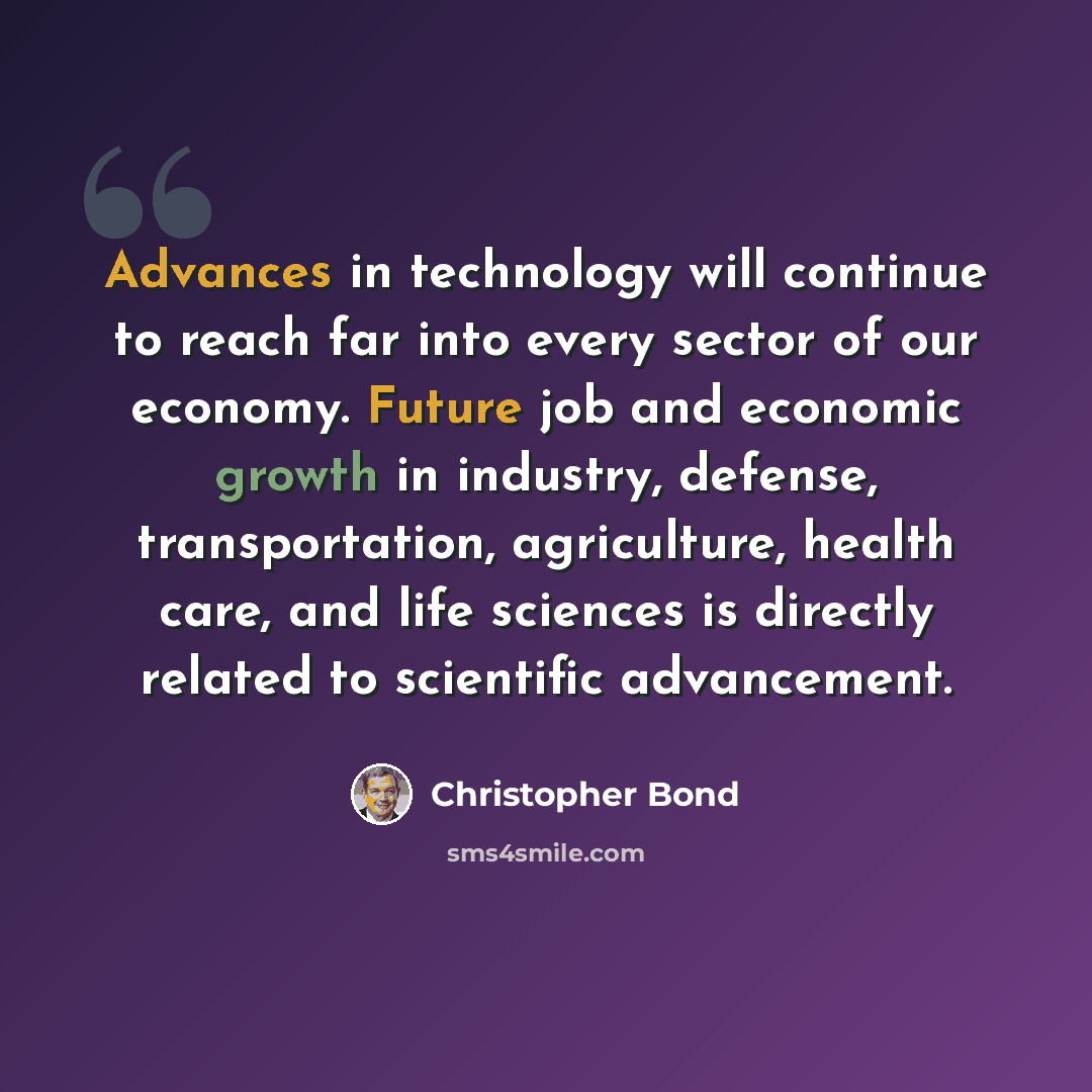 “Advances in technology will continue to reach far into every sector of our economy. Future job and economic growth in industry, defense, transportation, agriculture, health care, and life sciences is directly related to scientific advancement.” quote by Christopher Bond