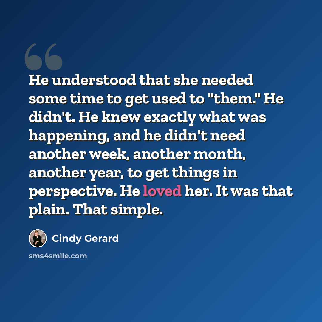 “He understood that she needed some time to get used to "them." He didn't. He knew exactly what was happening, and he didn't need another week, another month, another year, to get things in perspective. He loved her. It was that plain. That simple.” quote by Cindy Gerard