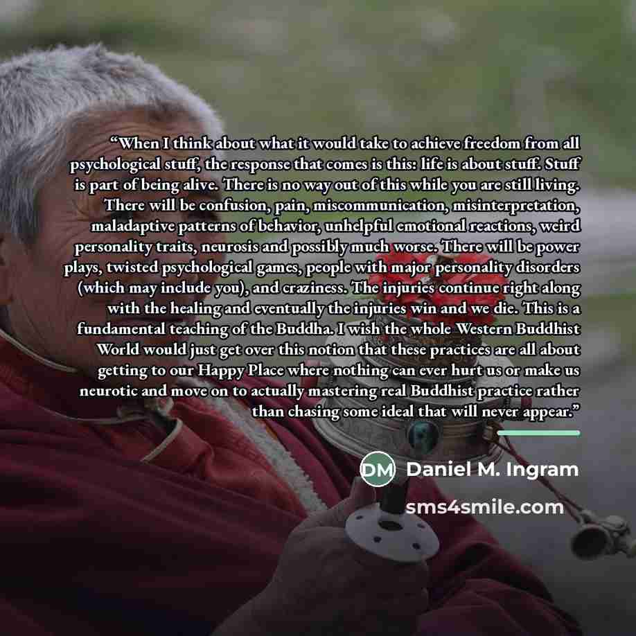 “When I think about what it would take to achieve freedom from all psychological stuff, the response that comes is this: life is about stuff. Stuff is part of being alive. There is no way out of this while you are still living. There will be confusion, pain, miscommunication, misinterpretation…” quote by Daniel M. Ingram