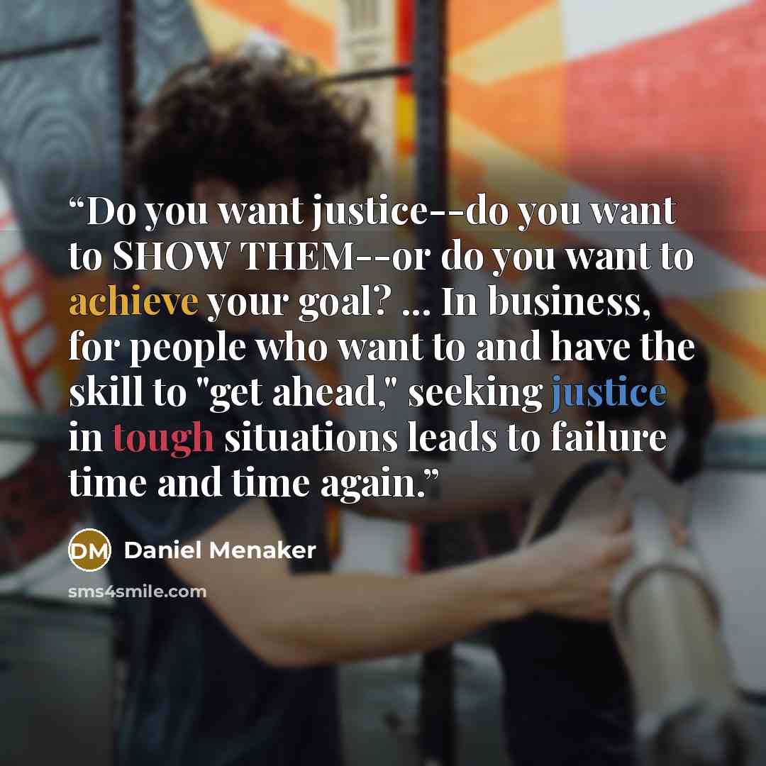 “Do you want justice--do you want to SHOW THEM--or do you want to achieve your goal? ... In business, for people who want to and have the skill to "get ahead," seeking justice in tough situations leads to failure time and time again.” quote by Daniel Menaker