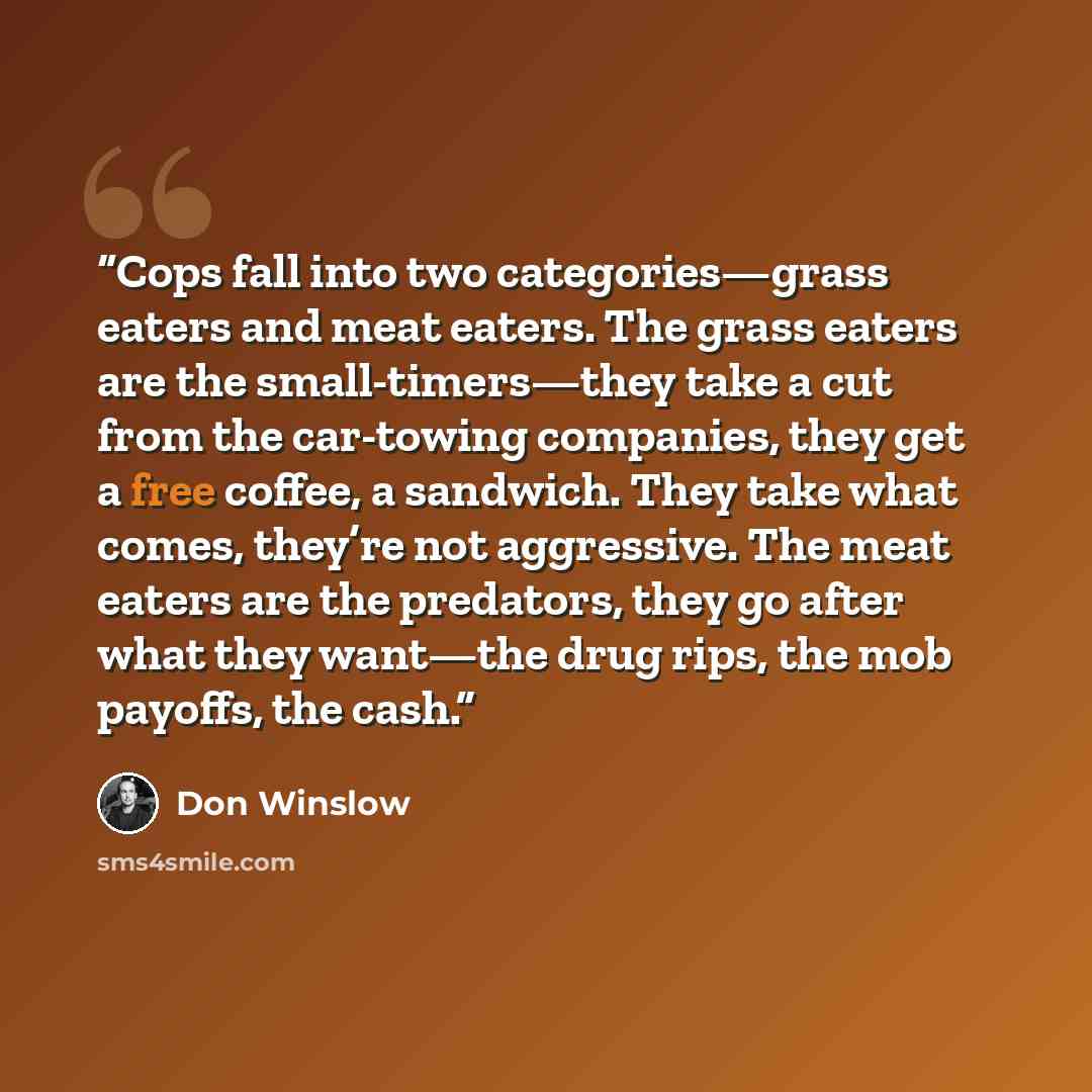 “Cops fall into two categories—grass eaters and meat eaters. The grass eaters are the small-timers—they take a cut from the car-towing companies, they get a free coffee, a sandwich. They take what comes, they’re not aggressive. The meat eaters are the predators, they go after what they want—the…” quote by Don Winslow