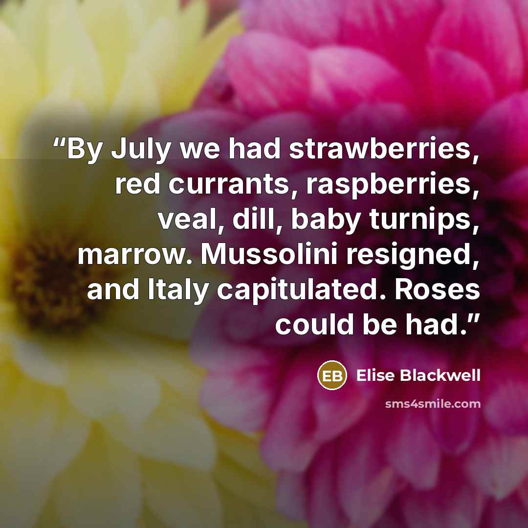 “By July we had strawberries, red currants, raspberries, veal, dill, baby turnips, marrow. Mussolini resigned, and Italy capitulated. Roses could be had.” quote by Elise Blackwell