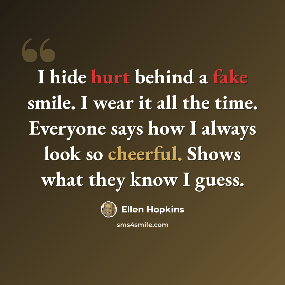 “I hide hurt behind a fake smile. I wear it all the time. Everyone says how I always look so cheerful. Shows what they know I guess.” quote by Ellen Hopkins