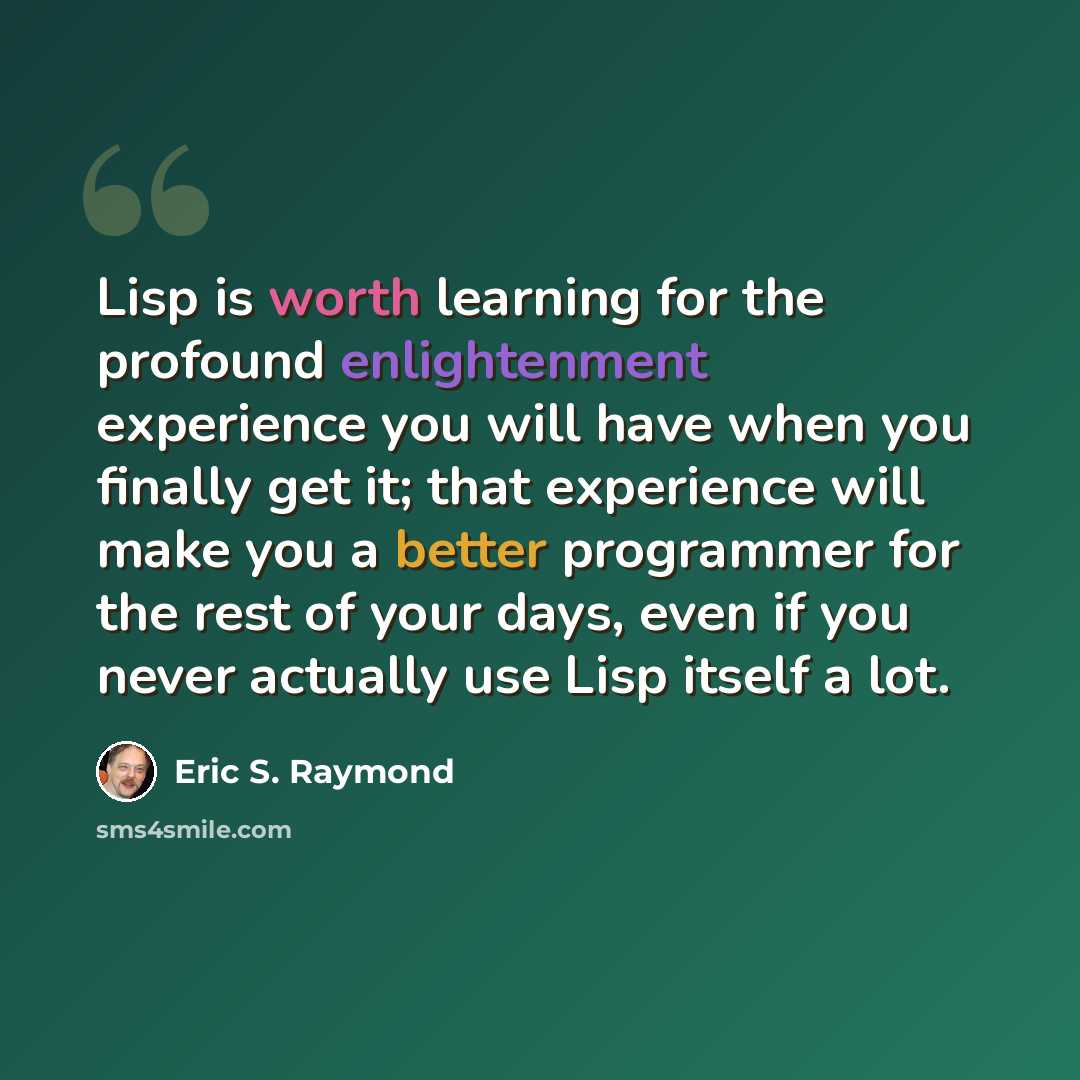 “Lisp is worth learning for the profound enlightenment experience you will have when you finally get it; that experience will make you a better programmer for the rest of your days, even if you never actually use Lisp itself a lot.” quote by Eric S. Raymond