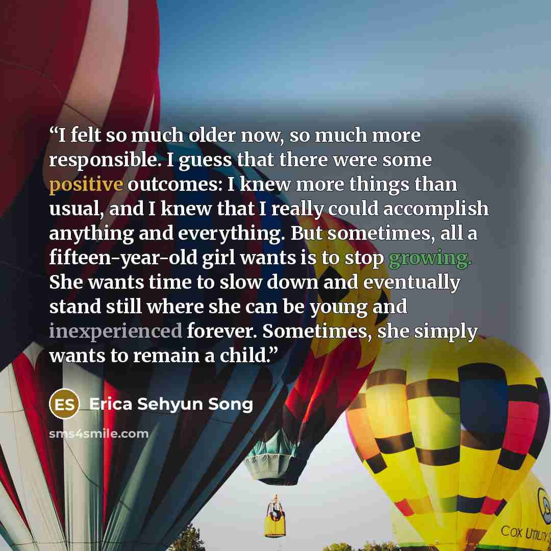 “I felt so much older now, so much more responsible. I guess that there were some positive outcomes: I knew more things than usual, and I knew that I really could accomplish anything and everything. But sometimes, all a fifteen-year-old girl wants is to stop growing. She wants time to slow down and…” quote by Erica Sehyun Song